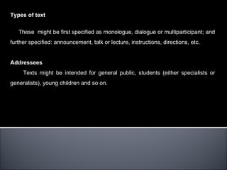 Types of text


   These might be first specified as monologue, dialogue or multiparticipant; and
further specified: announcement, talk or lecture, instructions, directions, etc.


Addressees
     Texts might be intended for general public, students (either specialists or
generalists), young children and so on.
 
