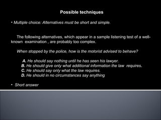 Possible techniques

• Multiple choice: Alternatives must be short and simple.


   The following alternatives, which appear in a sample listening test of a well-
known examination , are probably too complex.

   When stopped by the police, how is the motorist advised to behave?

     A. He should say nothing until he has seen his lawyer.
     B. He should give only what additional information the law requires.
     C. He should say only what the law requires.
     D. He should in no circumstances say anything

• Short answer
 