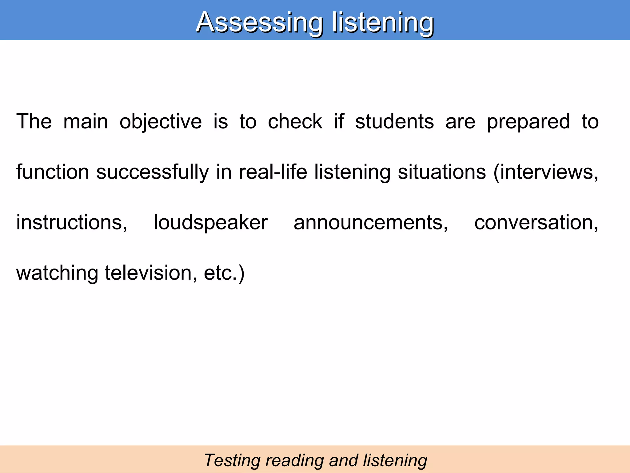 Assessing listening Testing reading and listening The main objective is to check if students are prepared to function successfully in real-life listening situations (interviews, instructions, loudspeaker announcements, conversation, watching television, etc.) 