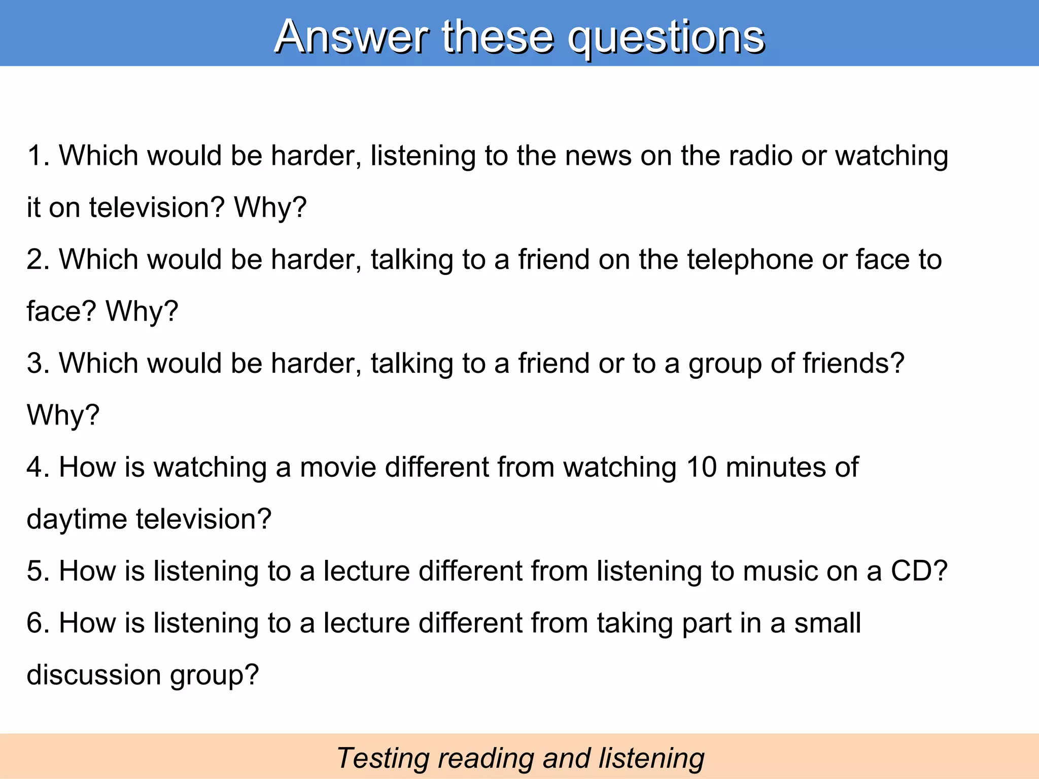 Answer these questions Testing reading and listening 1. Which would be harder, listening to the news on the radio or watching it on television? Why? 2. Which would be harder, talking to a friend on the telephone or face to face? Why? 3. Which would be harder, talking to a friend or to a group of friends? Why? 4. How is watching a movie different from watching 10 minutes of daytime television? 5. How is listening to a lecture different from listening to music on a CD? 6. How is listening to a lecture different from taking part in a small discussion group? 