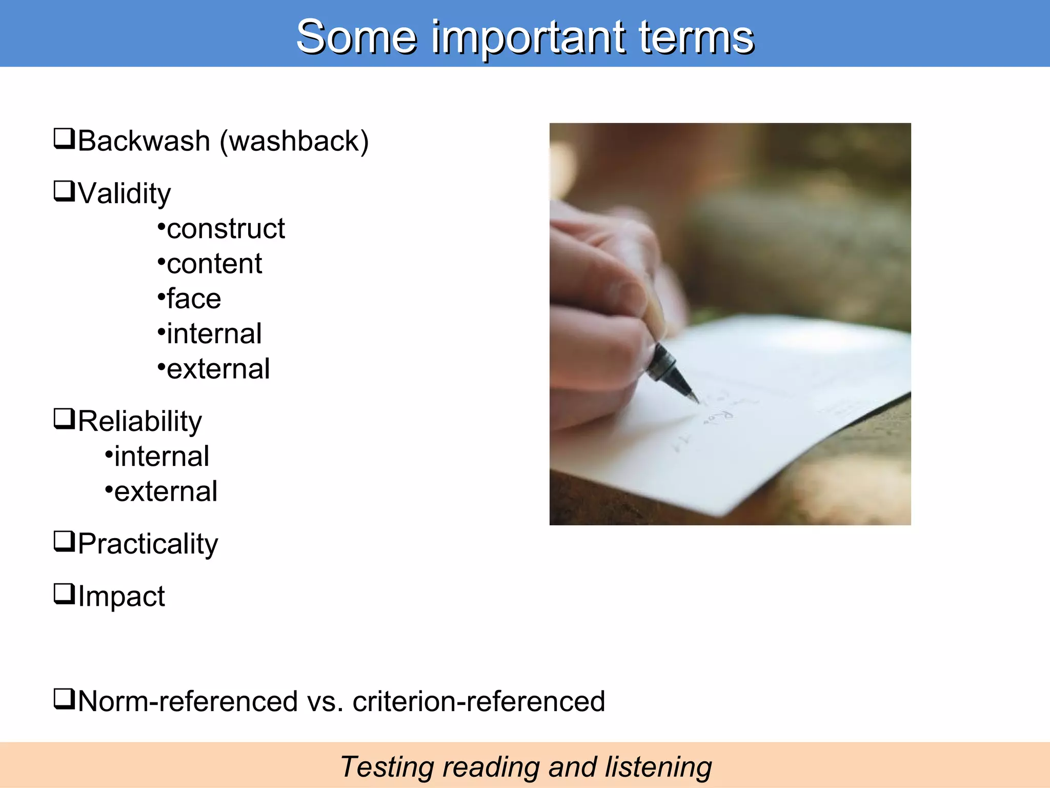 Backwash (washback) Validity construct content face internal external Reliability internal external Practicality Impact Norm-referenced vs. criterion-referenced Some important terms Testing reading and listening 