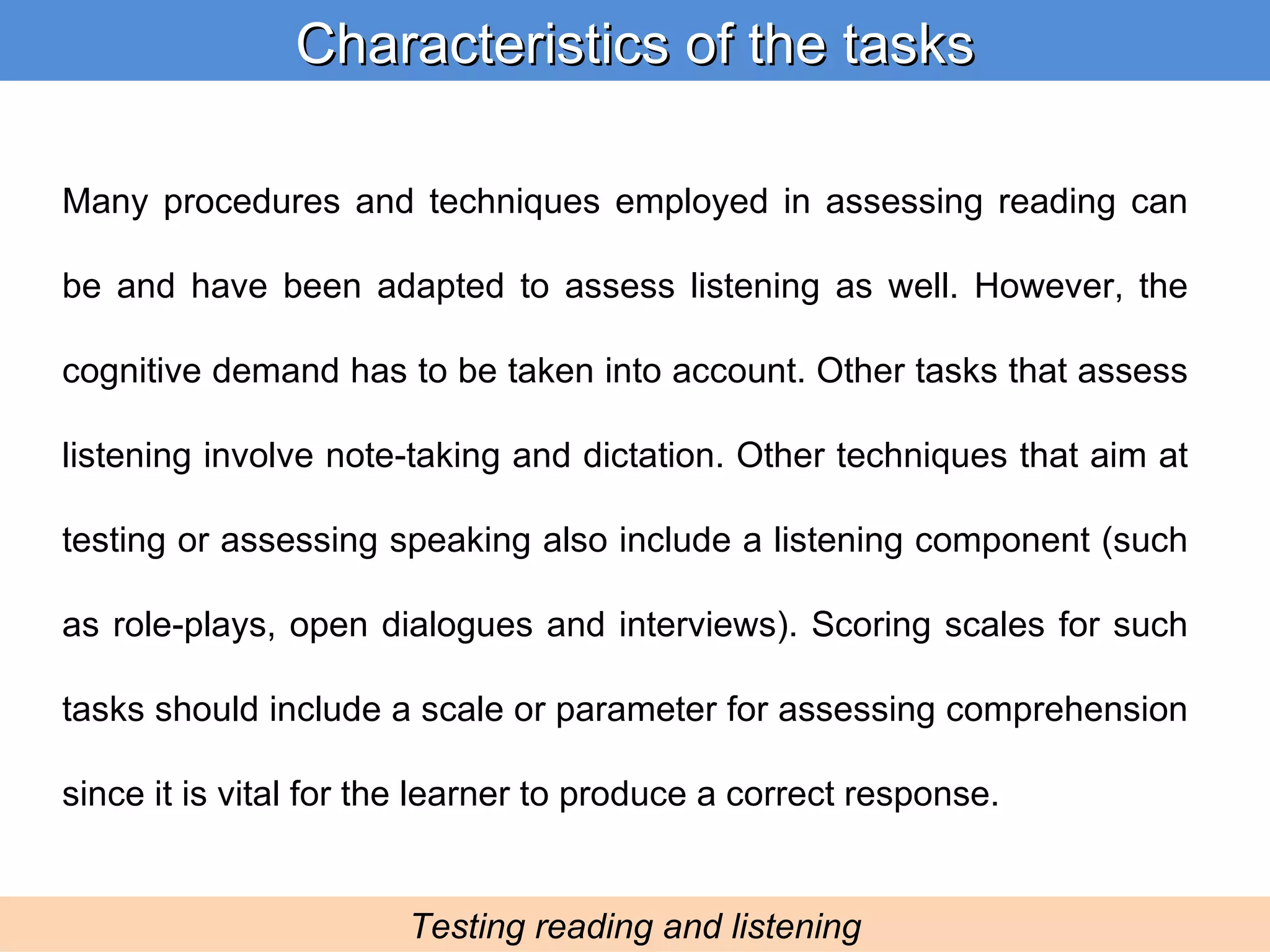 Many procedures and techniques employed in assessing reading can be and have been adapted to assess listening as well. However, the cognitive demand has to be taken into account. Other tasks that assess listening involve note-taking and dictation. Other techniques that aim at testing or assessing speaking also include a listening component (such as role-plays, open dialogues and interviews). Scoring scales for such tasks should include a scale or parameter for assessing comprehension since it is vital for the learner to produce a correct response. Characteristics of the tasks Testing reading and listening 