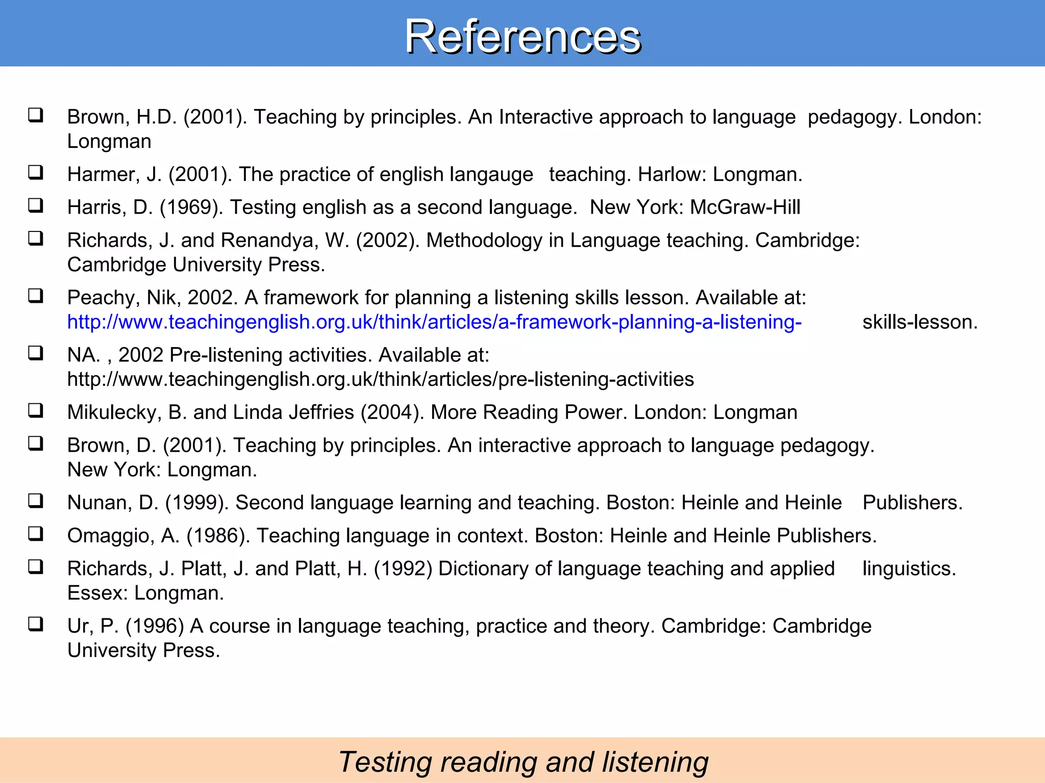References Testing reading and listening Brown, H.D. (2001). Teaching by principles. An Interactive approach to language  pedagogy. London: Longman Harmer, J. (2001). The practice of english langauge  teaching. Harlow: Longman. Harris, D. (1969). Testing english as a second language.  New York: McGraw-Hill Richards, J. and Renandya, W. (2002). Methodology in Language teaching. Cambridge:  Cambridge University Press. Peachy, Nik, 2002. A framework for planning a listening skills lesson. Available at:  http://www.teachingenglish.org.uk/think/articles/a-framework-planning-a-listening- skills-lesson.  NA. , 2002 Pre-listening activities. Available at:  http://www.teachingenglish.org.uk/think/articles/pre-listening-activities Mikulecky, B. and Linda Jeffries (2004). More Reading Power. London: Longman Brown, D. (2001). Teaching by principles. An interactive approach to language pedagogy.  New York: Longman. Nunan, D. (1999). Second language learning and teaching. Boston: Heinle and Heinle  Publishers. Omaggio, A. (1986). Teaching language in context. Boston: Heinle and Heinle Publishers. Richards, J. Platt, J. and Platt, H. (1992) Dictionary of language teaching and applied  linguistics. Essex: Longman. Ur, P. (1996) A course in language teaching, practice and theory. Cambridge: Cambridge  University Press. 
