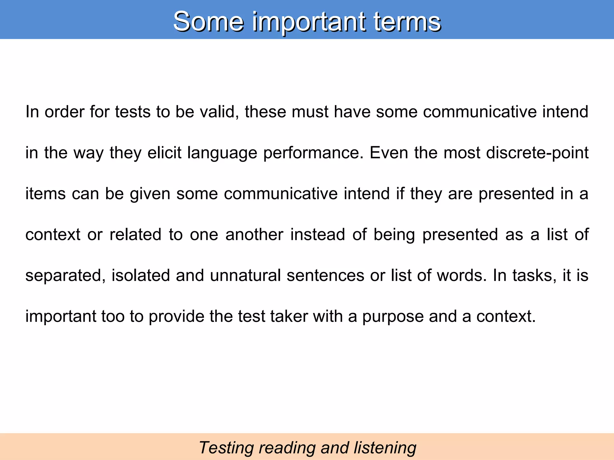 In order for tests to be valid, these must have some communicative intend in the way they elicit language performance. Even the most discrete-point items can be given some communicative intend if they are presented in a context or related to one another instead of being presented as a list of separated, isolated and unnatural sentences or list of words. In tasks, it is important too to provide the test taker with a purpose and a context. Some important terms Testing reading and listening 
