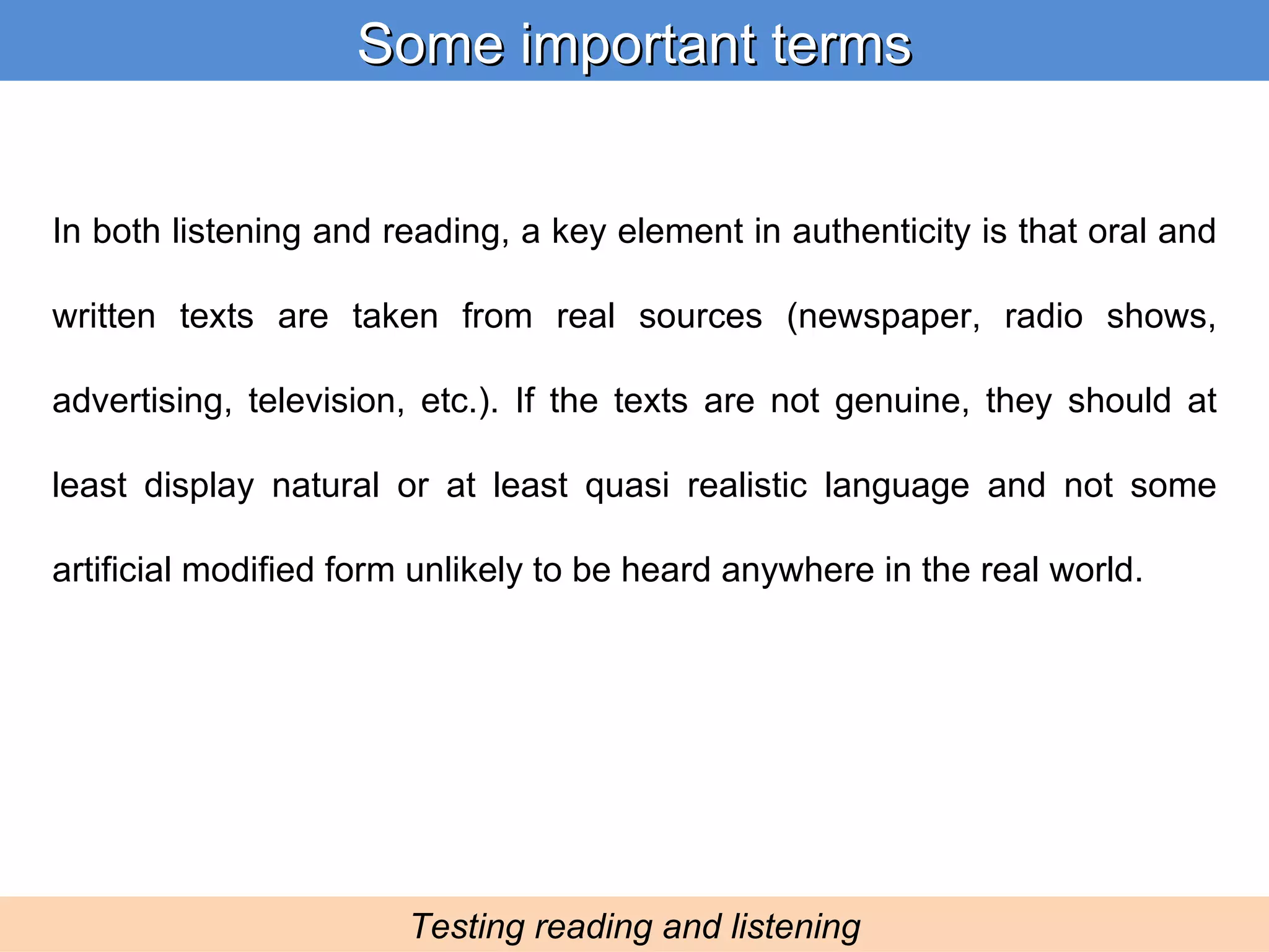 In both listening and reading, a key element in authenticity is that oral and written texts are taken from real sources (newspaper, radio shows, advertising, television, etc.). If the texts are not genuine, they should at least display natural or at least quasi realistic language and not some artificial modified form unlikely to be heard anywhere in the real world. Some important terms Testing reading and listening 