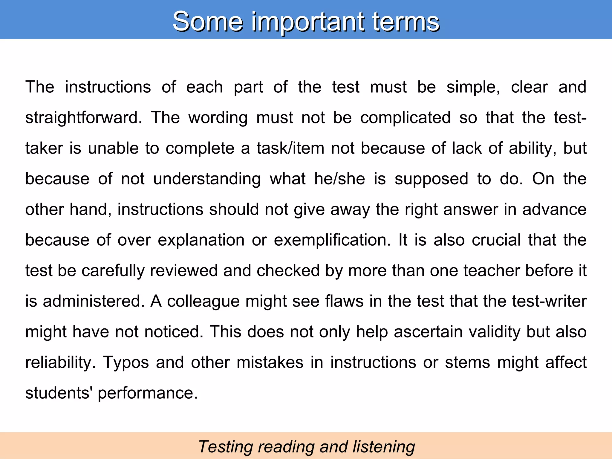 The instructions of each part of the test must be simple, clear and straightforward. The wording must not be complicated so that the test-taker is unable to complete a task/item not because of lack of ability, but because of not understanding what he/she is supposed to do. On the other hand, instructions should not give away the right answer in advance because of over explanation or exemplification. It is also crucial that the test be carefully reviewed and checked by more than one teacher before it is administered. A colleague might see flaws in the test that the test-writer might have not noticed. This does not only help ascertain validity but also reliability. Typos and other mistakes in instructions or stems might affect students' performance. Some important terms Testing reading and listening 