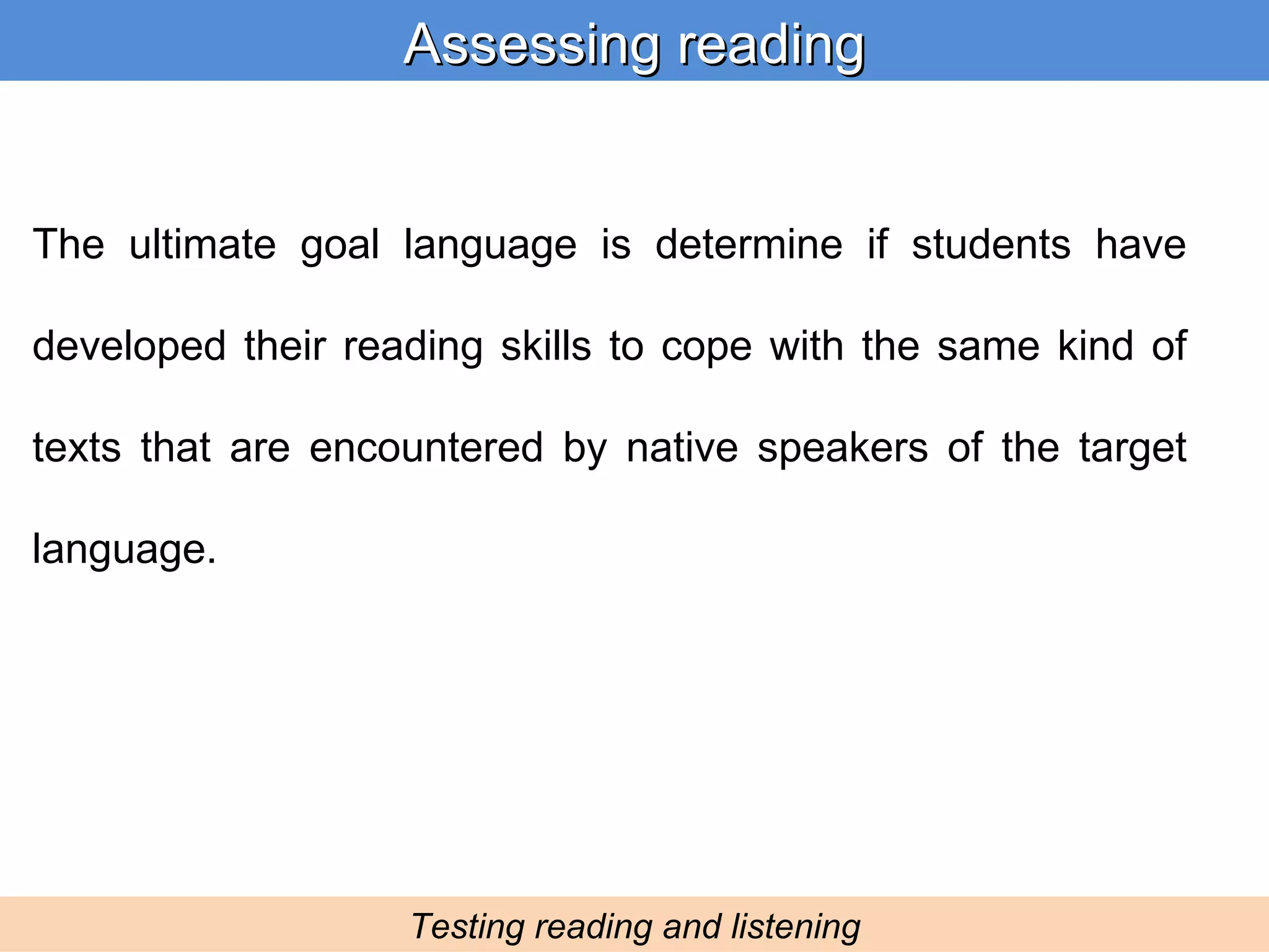 The ultimate goal language is determine if students have developed their reading skills to cope with the same kind of texts that are encountered by native speakers of the target language.  Assessing reading Testing reading and listening 