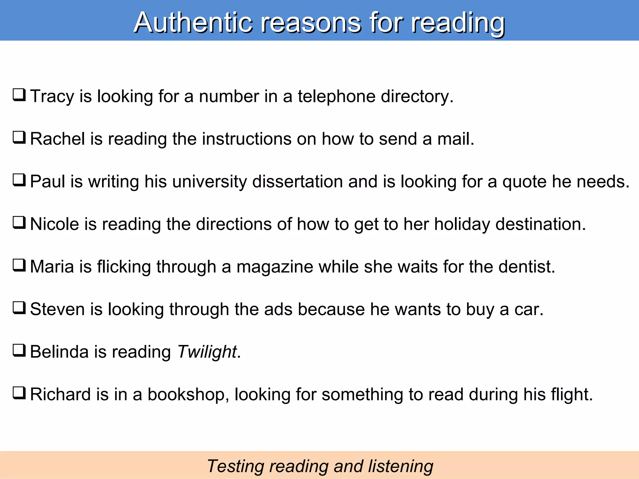 Authentic reasons for reading Testing reading and listening Tracy is looking for a number in a telephone directory. Rachel is reading the instructions on how to send a mail. Paul is writing his university dissertation and is looking for a quote he needs. Nicole is reading the directions of how to get to her holiday destination. Maria is flicking through a magazine while she waits for the dentist. Steven is looking through the ads because he wants to buy a car. Belinda is reading  Twilight . Richard is in a bookshop, looking for something to read during his flight. 