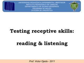 Prof. Victor Ojeda - 2011 UNIVERSIDAD PEDAGÓGICA EXPERIMENTAL LIBERTADOR INSTITUTO PEDAGÓGICO DE CARACAS DEPARTAMENTO DE IDIOMAS MODERNOS PROGRAMA DE INGLÉS CÁTEDRA DE LINGÚÍSTICA Testing receptive skills:  reading & listening 
