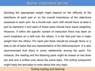 Deciding the appropriate weight might depend on the difficulty of the task/items of each part or on the overall importance of the objectives assessed in each part. As a thumb-rule, each skill should have at least a part to represent it and each of these parts should have equal weighting. However, if within the specific context of instruction there has been an overt emphasis on a skill over the others, it is fair that part has a major weight than the others. For each part there should be enough items or a task or set of tasks that are representative of the skill/component. It is also recommended that there is some relationship among the parts. For instance, the reading and the listening parts might be based on two texts (an oral and a written one) about the same topic. The writing component might imply the test-taker to write about that very topic. Some important terms Testing reading and listening 