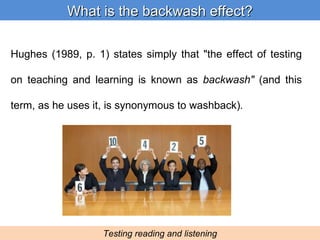 Hughes (1989, p. 1) states simply that &quot;the effect of testing on teaching and learning is known as  backwash&quot;  (and this term, as he uses it, is synonymous to washback) . What is the backwash effect? Testing reading and listening 