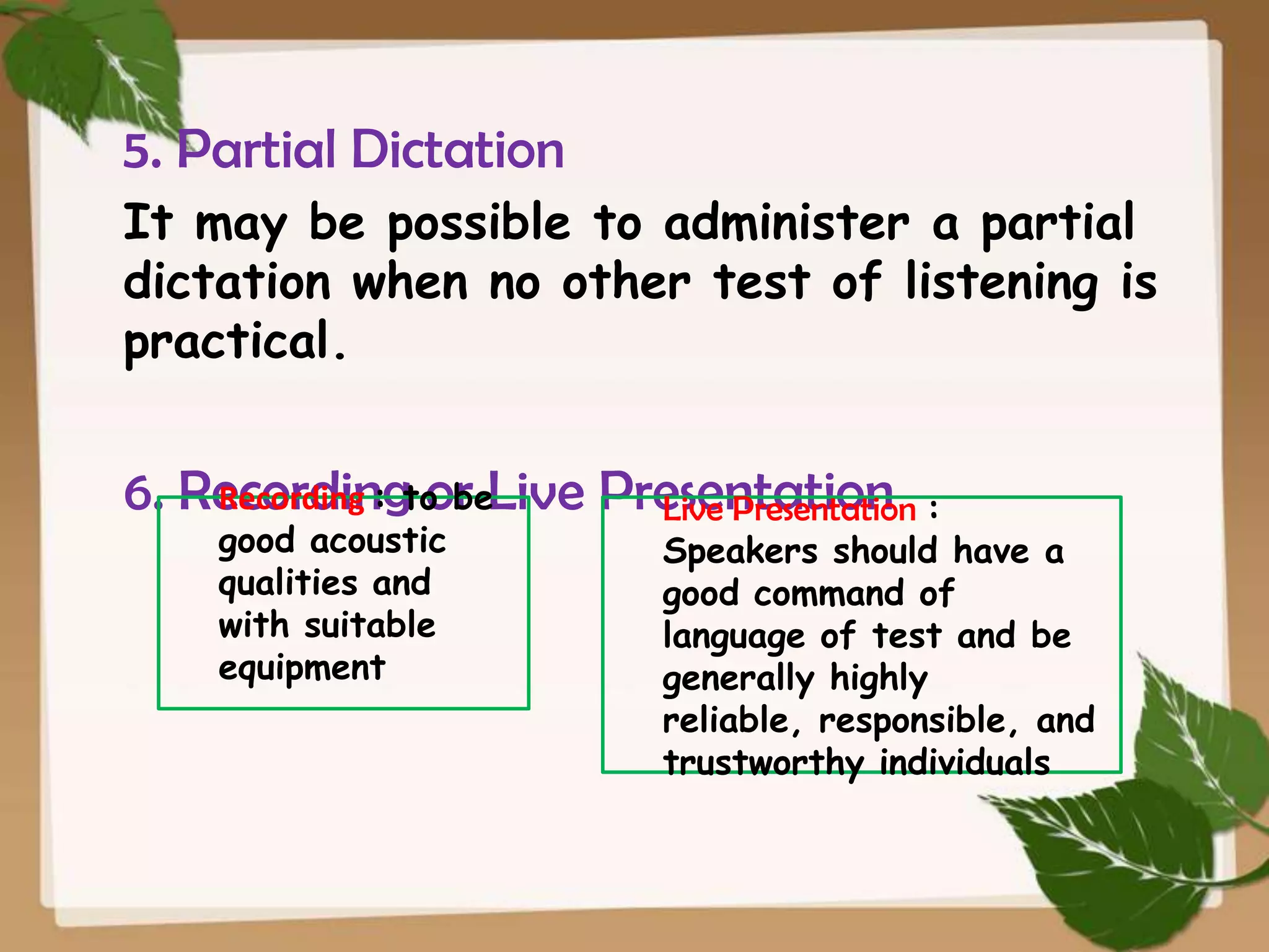 5. Partial Dictation
It may be possible to administer a partial
dictation when no other test of listening is
practical.
Recording : or
6. Recordingto beLive Presentation :
Live Presentation

good acoustic
qualities and
with suitable
equipment

Speakers should have a
good command of
language of test and be
generally highly
reliable, responsible, and
trustworthy individuals

 