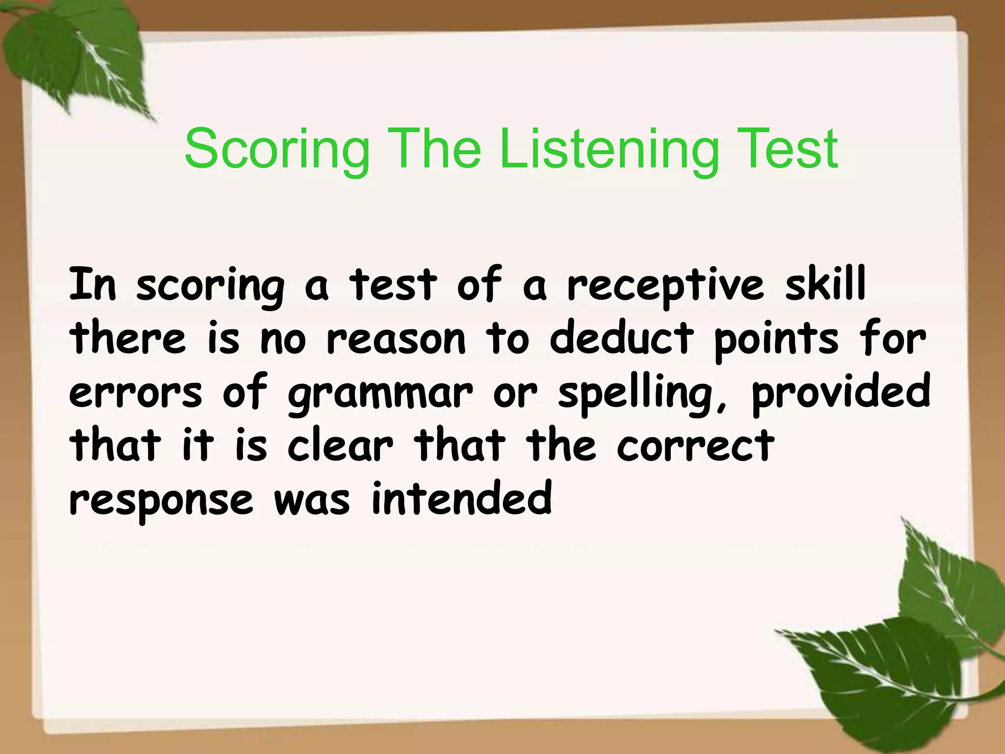 Scoring The Listening Test
In scoring a test of a receptive skill
there is no reason to deduct points for
errors of grammar or spelling, provided
that it is clear that the correct
response was intended

 