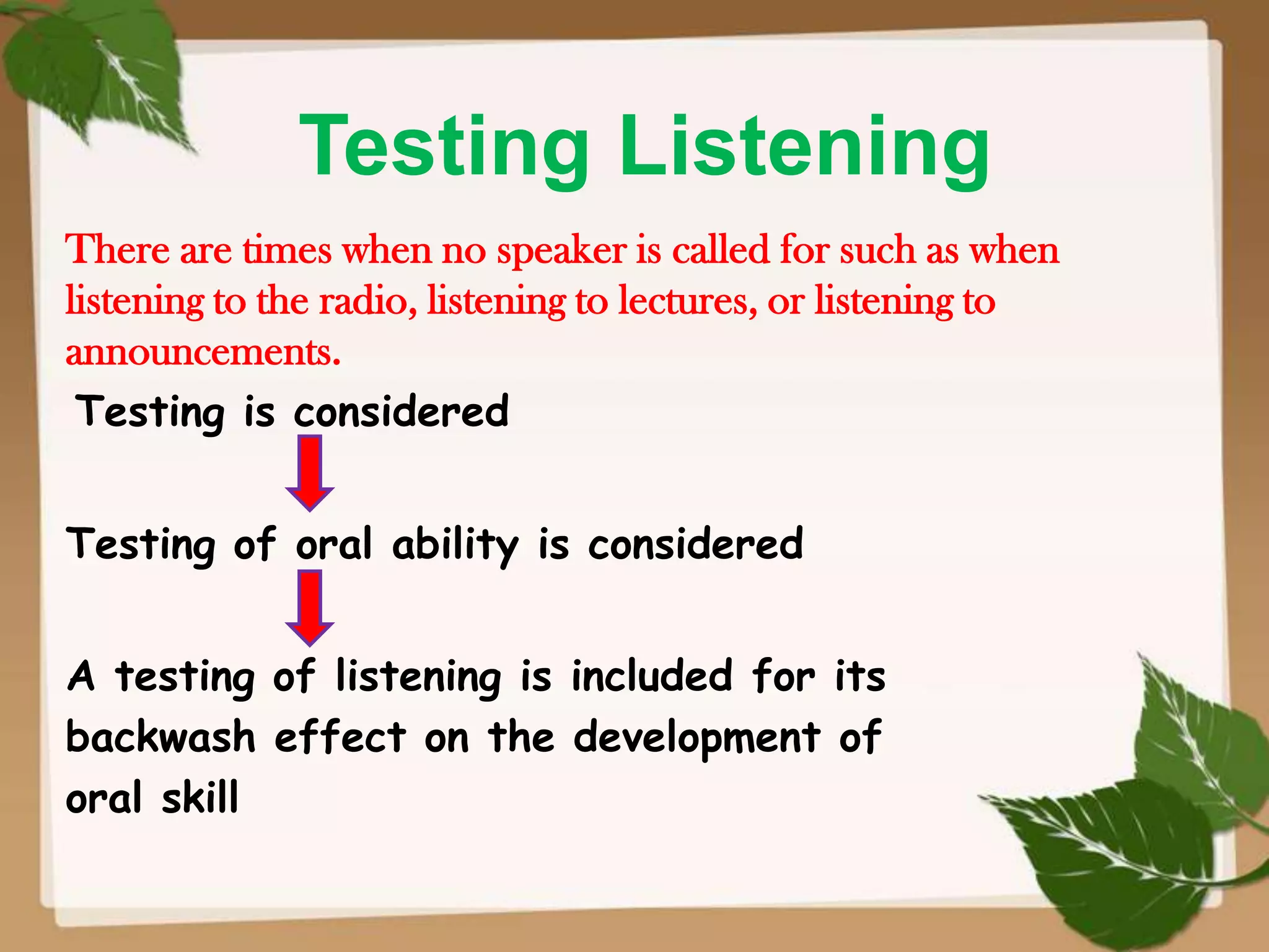 Testing Listening
There are times when no speaker is called for such as when
listening to the radio, listening to lectures, or listening to
announcements.
Testing is considered

Testing of oral ability is considered
A testing of listening is included for its
backwash effect on the development of
oral skill

 