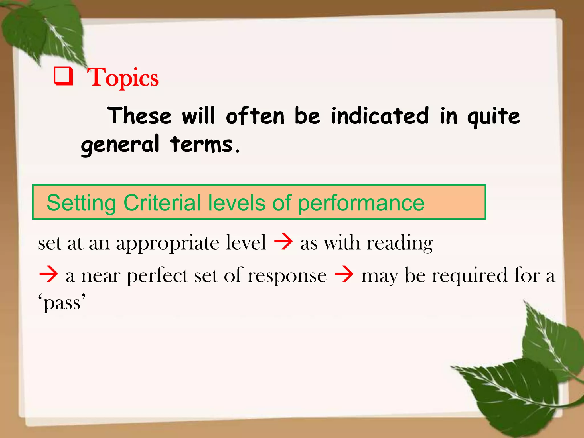  Topics
These will often be indicated in quite
general terms.
Setting Criterial levels of performance
set at an appropriate level  as with reading
 a near perfect set of response  may be required for a
‘pass’

 