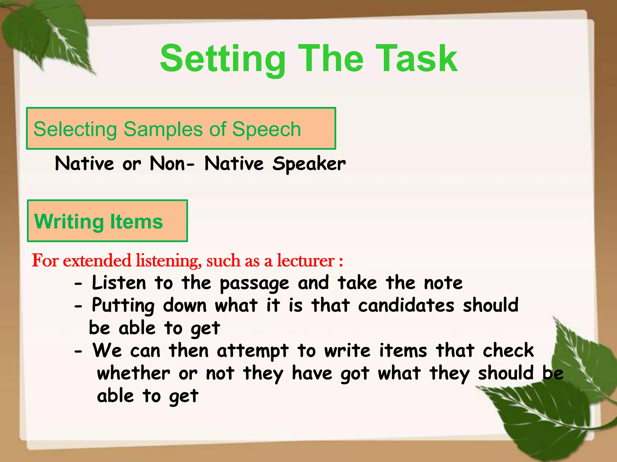 Setting The Task
Selecting Samples of Speech
Native or Non- Native Speaker

Writing Items
For extended listening, such as a lecturer :
- Listen to the passage and take the note
- Putting down what it is that candidates should
be able to get
- We can then attempt to write items that check
whether or not they have got what they should be
able to get

 