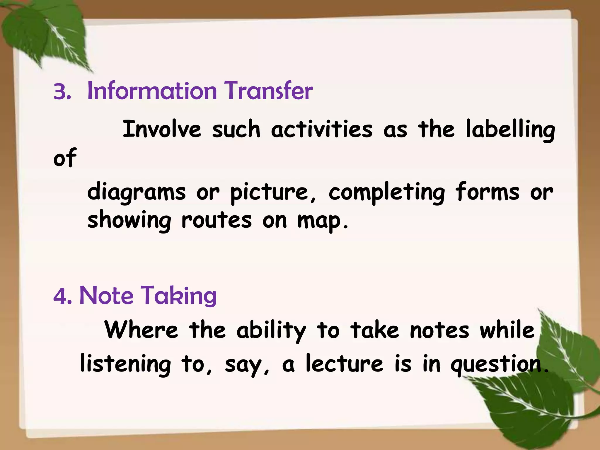 3. Information Transfer
of

Involve such activities as the labelling
diagrams or picture, completing forms or
showing routes on map.

4. Note Taking
Where the ability to take notes while
listening to, say, a lecture is in question.

 