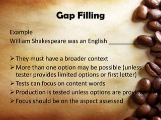 Gap Filling
Example
William Shakespeare was an English ____________.
 They must have a broader context
 More than one option may be possible (unless
tester provides limited options or first letter)
 Tests can focus on content words
 Production is tested unless options are provided
 Focus should be on the aspect assessed

 