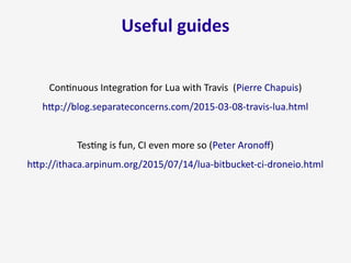 Useful guides
Continuous Integration for Lua with Travis (Pierre Chapuis)
http://blog.separateconcerns.com/2015-03-08-travis-lua.html
Testing is fun, CI even more so (Peter Aronoff)
http://ithaca.arpinum.org/2015/07/14/lua-bitbucket-ci-droneio.html
 