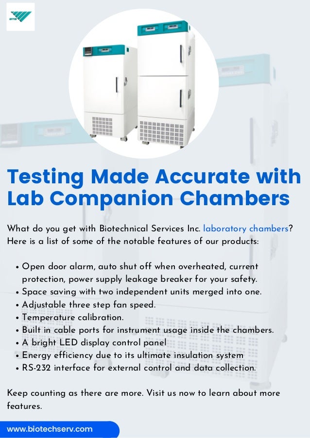 www.biotechserv.com
Testing Made Accurate with
Lab Companion Chambers
Open door alarm, auto shut off when overheated, current
protection, power supply leakage breaker for your safety.
Space saving with two independent units merged into one.
Adjustable three step fan speed.
Temperature calibration.
Built in cable ports for instrument usage inside the chambers.
A bright LED display control panel
Energy efficiency due to its ultimate insulation system
RS-232 interface for external control and data collection.
What do you get with Biotechnical Services Inc. laboratory chambers?
Here is a list of some of the notable features of our products:
Keep counting as there are more. Visit us now to learn about more
features.
 