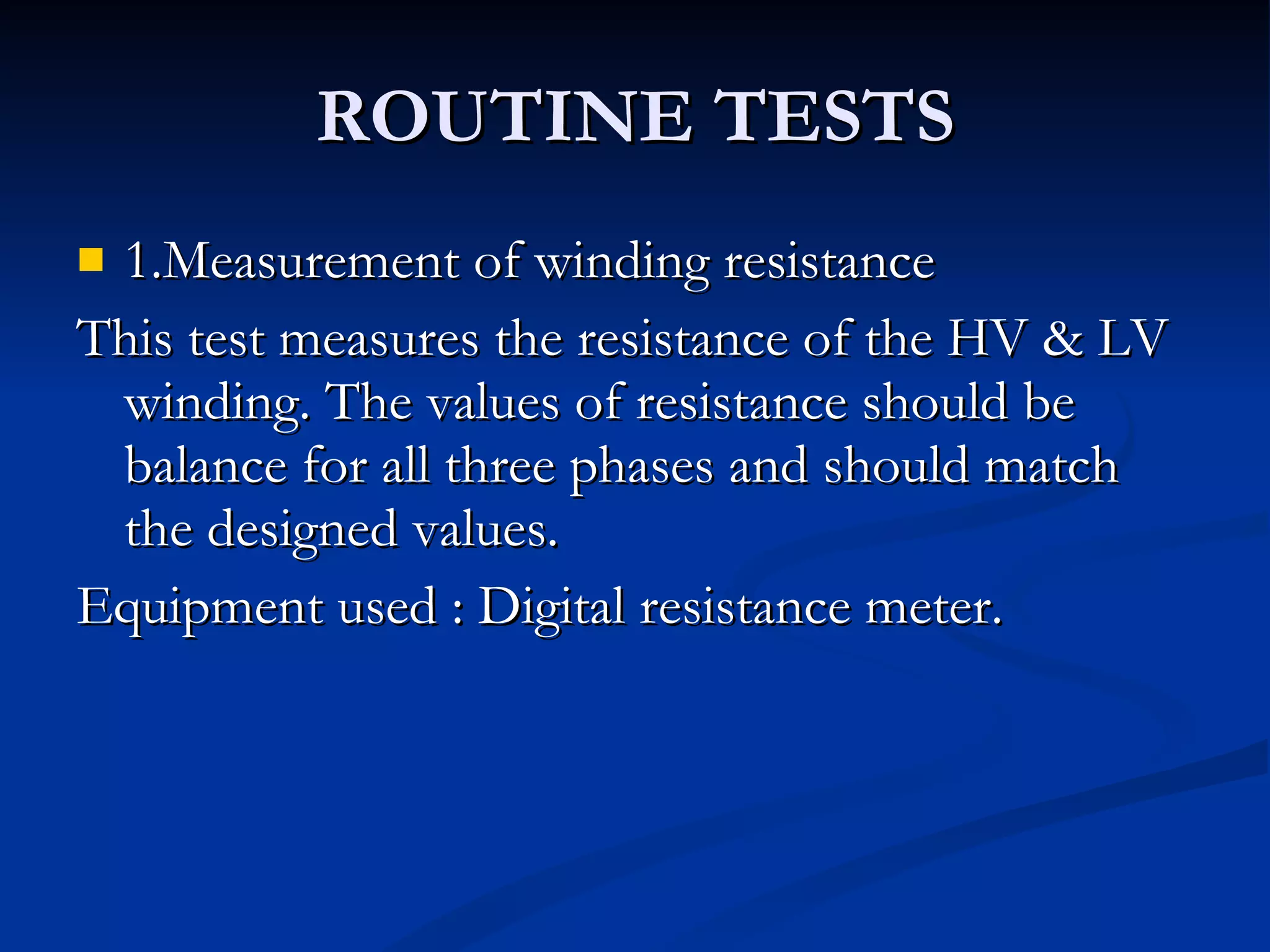 ROUTINE TESTS 1.Measurement of winding resistance This test measures the resistance of the HV & LV winding. The values of resistance should be balance for all three phases and should match the designed values. Equipment used : Digital resistance meter. 