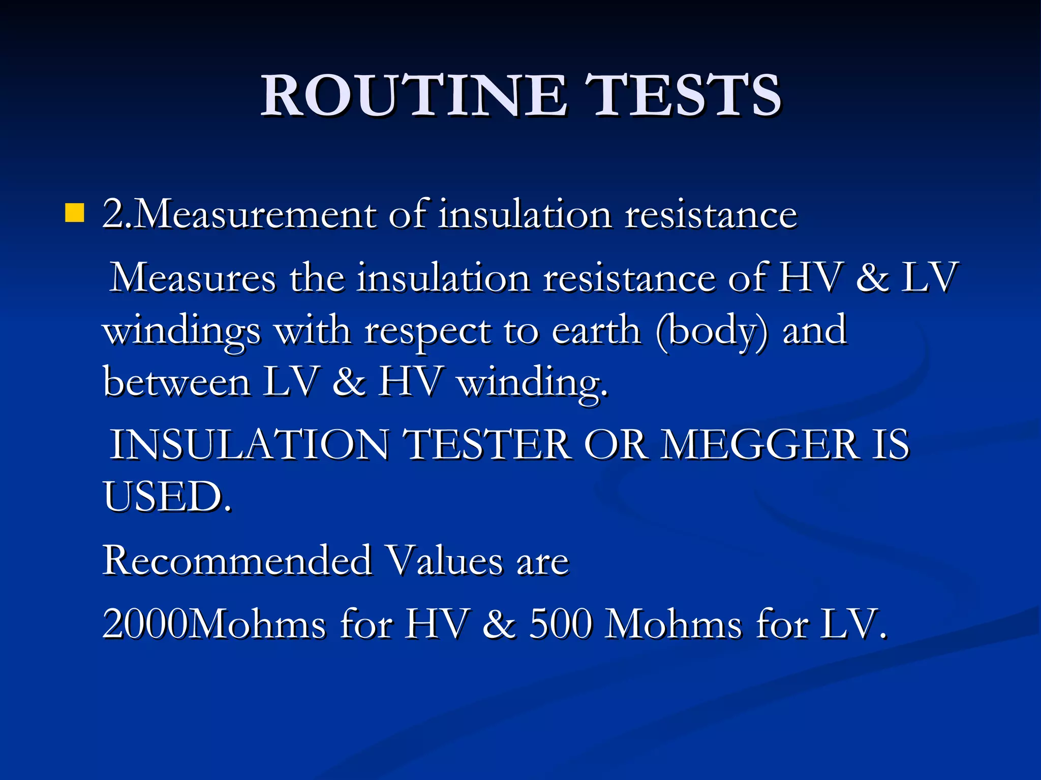 ROUTINE TESTS 2.Measurement of insulation resistance Measures the insulation resistance of HV & LV windings with respect to earth (body) and between LV & HV winding. INSULATION TESTER OR MEGGER IS USED. Recommended Values are 2000Mohms for HV & 500 Mohms for LV. 