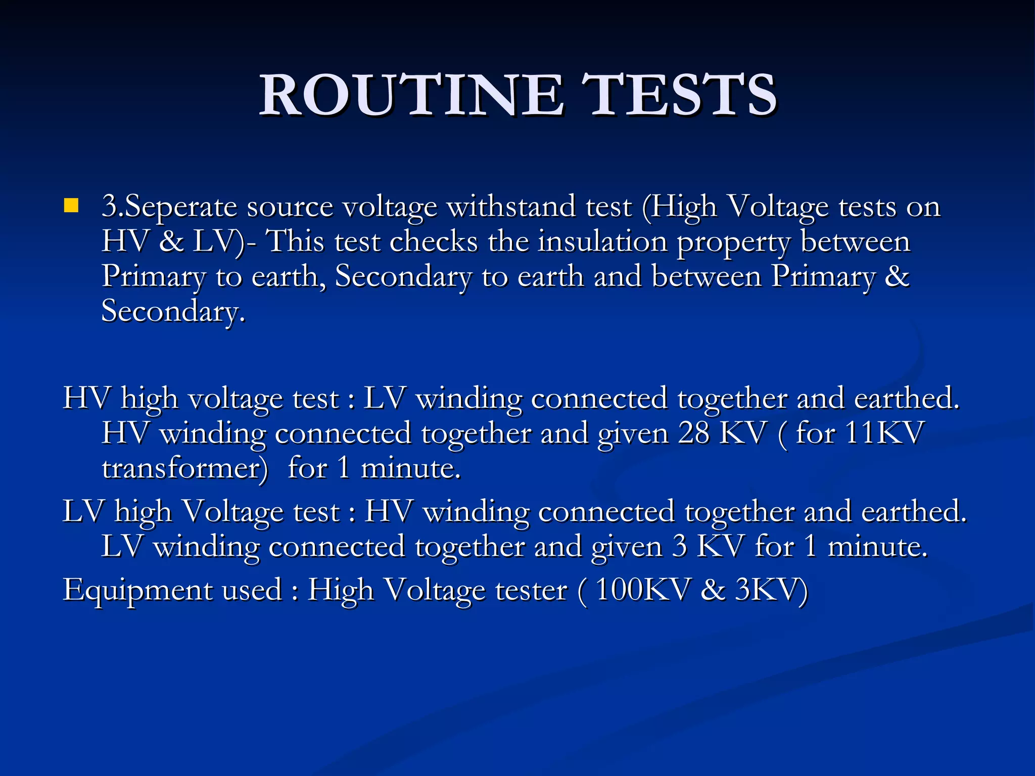 ROUTINE TESTS 3.Seperate source voltage withstand test (High Voltage tests on HV & LV)- This test checks the insulation property between Primary to earth, Secondary to earth and between Primary & Secondary. HV high voltage test : LV winding connected together and earthed. HV winding connected together and given 28 KV ( for 11KV transformer)  for 1 minute. LV high Voltage test : HV winding connected together and earthed. LV winding connected together and given 3 KV for 1 minute. Equipment used : High Voltage tester ( 100KV & 3KV) 