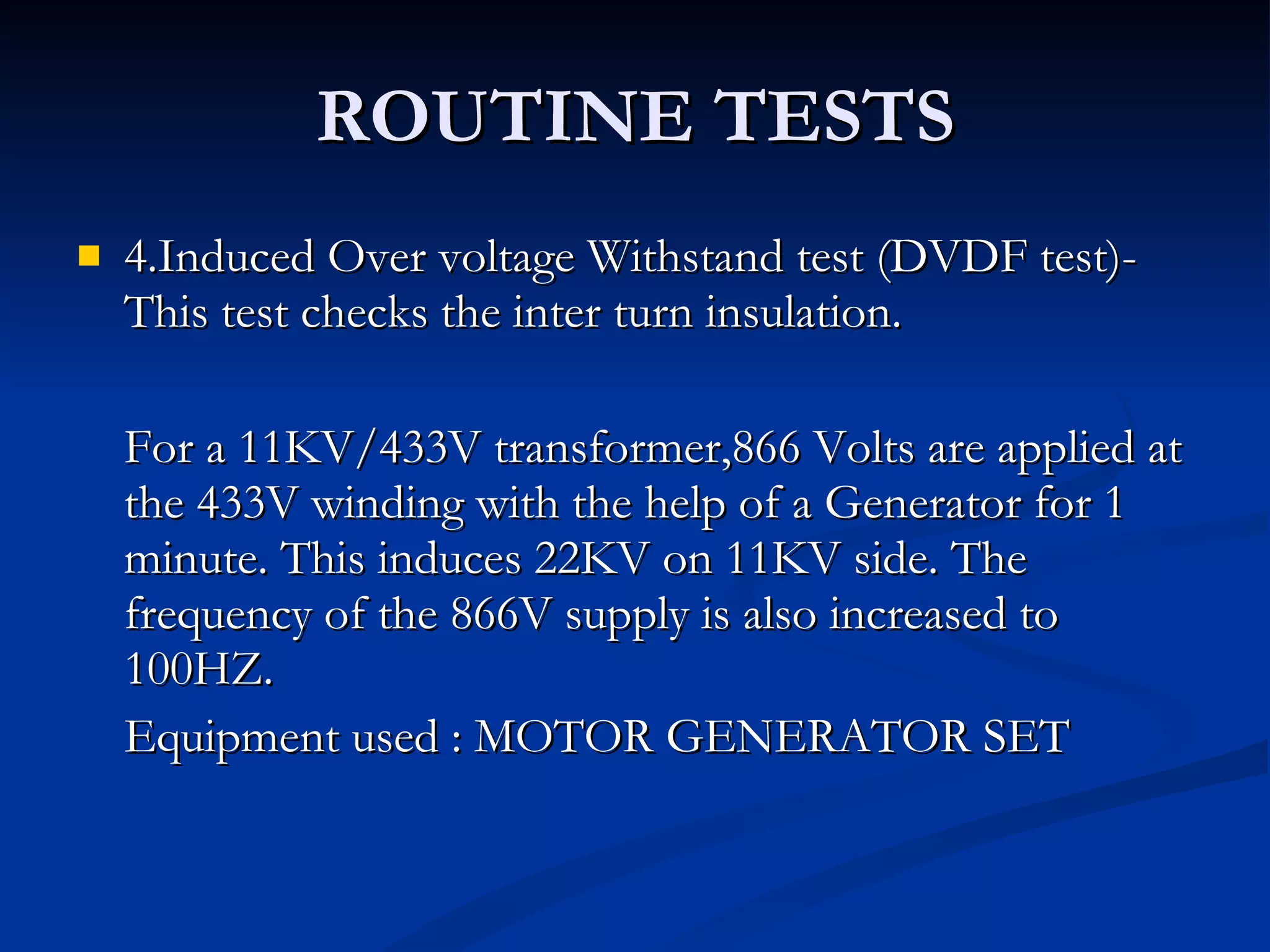 ROUTINE TESTS 4.Induced Over voltage Withstand test (DVDF test)- This test checks the inter turn insulation. For a 11KV/433V transformer,866 Volts are applied at the 433V winding with the help of a Generator for 1 minute. This induces 22KV on 11KV side. The frequency of the 866V supply is also increased to 100HZ.  Equipment used : MOTOR GENERATOR SET 