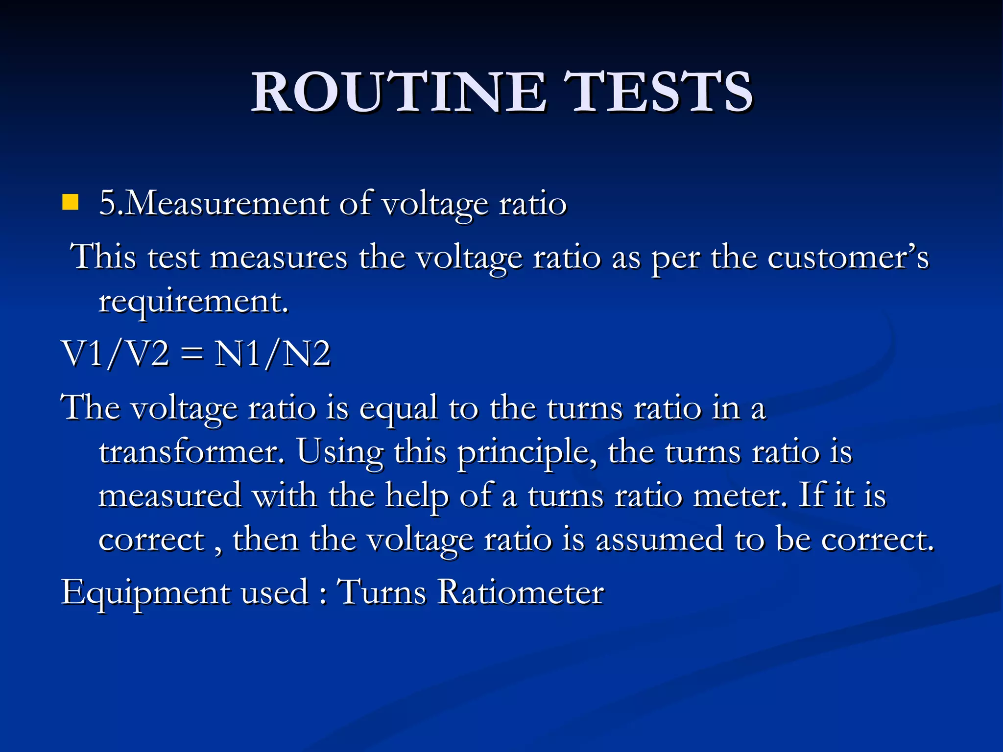 ROUTINE TESTS 5.Measurement of voltage ratio This test measures the voltage ratio as per the customer’s requirement. V1/V2 = N1/N2 The voltage ratio is equal to the turns ratio in a transformer. Using this principle, the turns ratio is measured with the help of a turns ratio meter. If it is correct , then the voltage ratio is assumed to be correct. Equipment used : Turns Ratiometer 