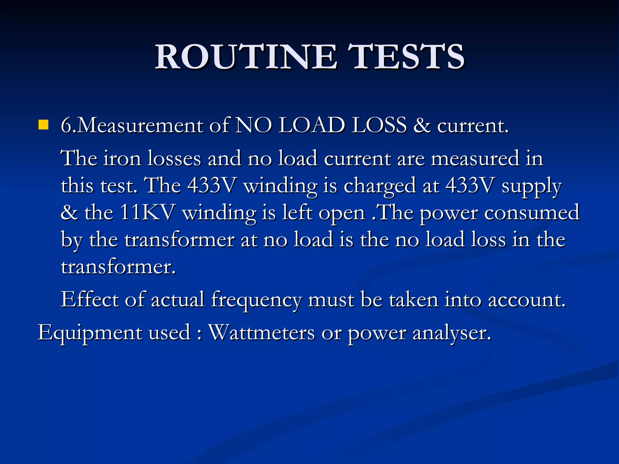 ROUTINE TESTS 6.Measurement of NO LOAD LOSS & current. The iron losses and no load current are measured in this test. The 433V winding is charged at 433V supply & the 11KV winding is left open .The power consumed by the transformer at no load is the no load loss in the transformer.  Effect of actual frequency must be taken into account. Equipment used : Wattmeters or power analyser. 
