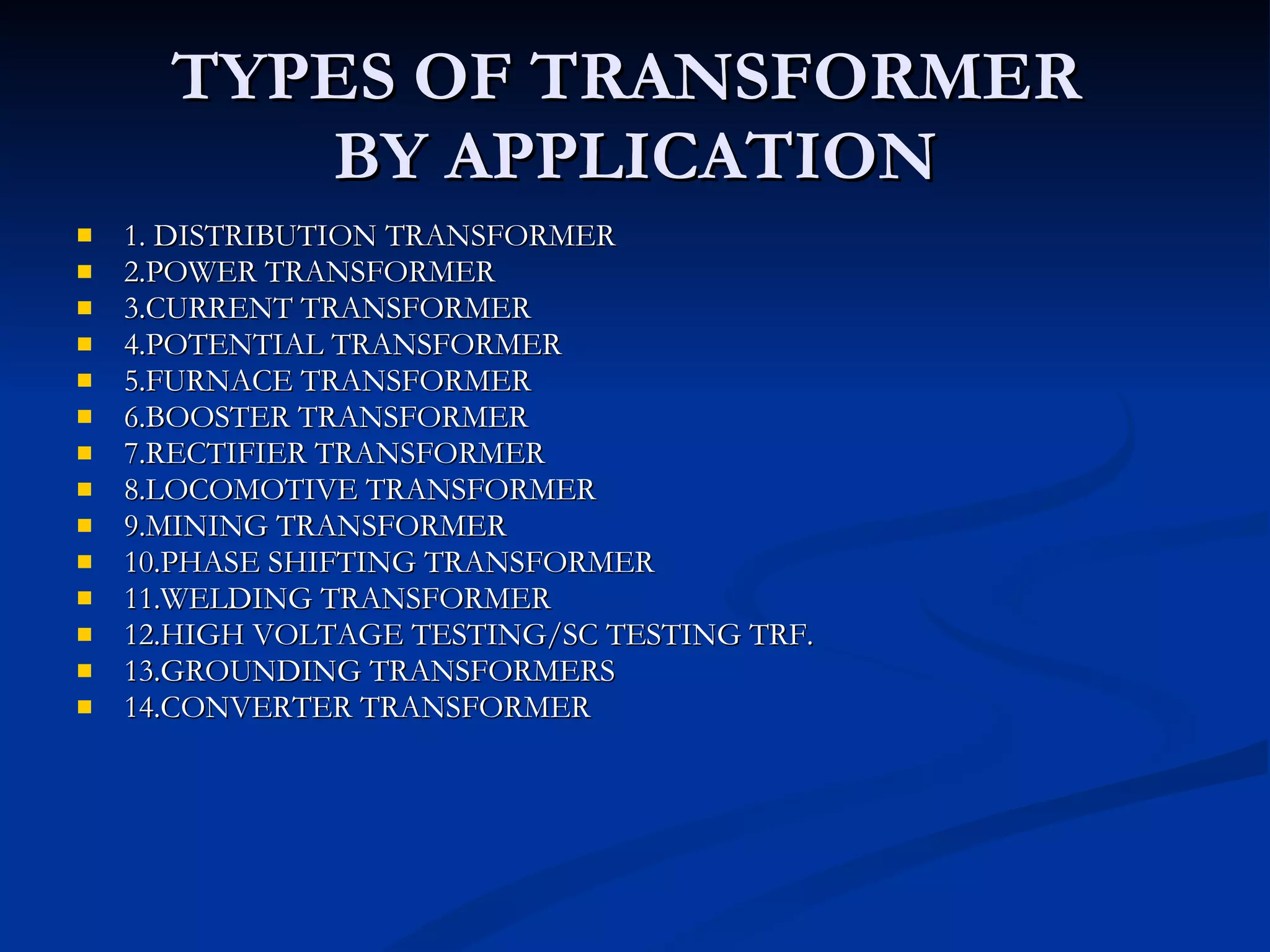 TYPES OF TRANSFORMER  BY APPLICATION 1. DISTRIBUTION TRANSFORMER 2.POWER TRANSFORMER 3.CURRENT TRANSFORMER 4.POTENTIAL TRANSFORMER 5.FURNACE TRANSFORMER 6.BOOSTER TRANSFORMER 7.RECTIFIER TRANSFORMER 8.LOCOMOTIVE TRANSFORMER 9.MINING TRANSFORMER 10.PHASE SHIFTING TRANSFORMER 11.WELDING TRANSFORMER 12.HIGH VOLTAGE TESTING/SC TESTING TRF. 13.GROUNDING TRANSFORMERS 14.CONVERTER TRANSFORMER 