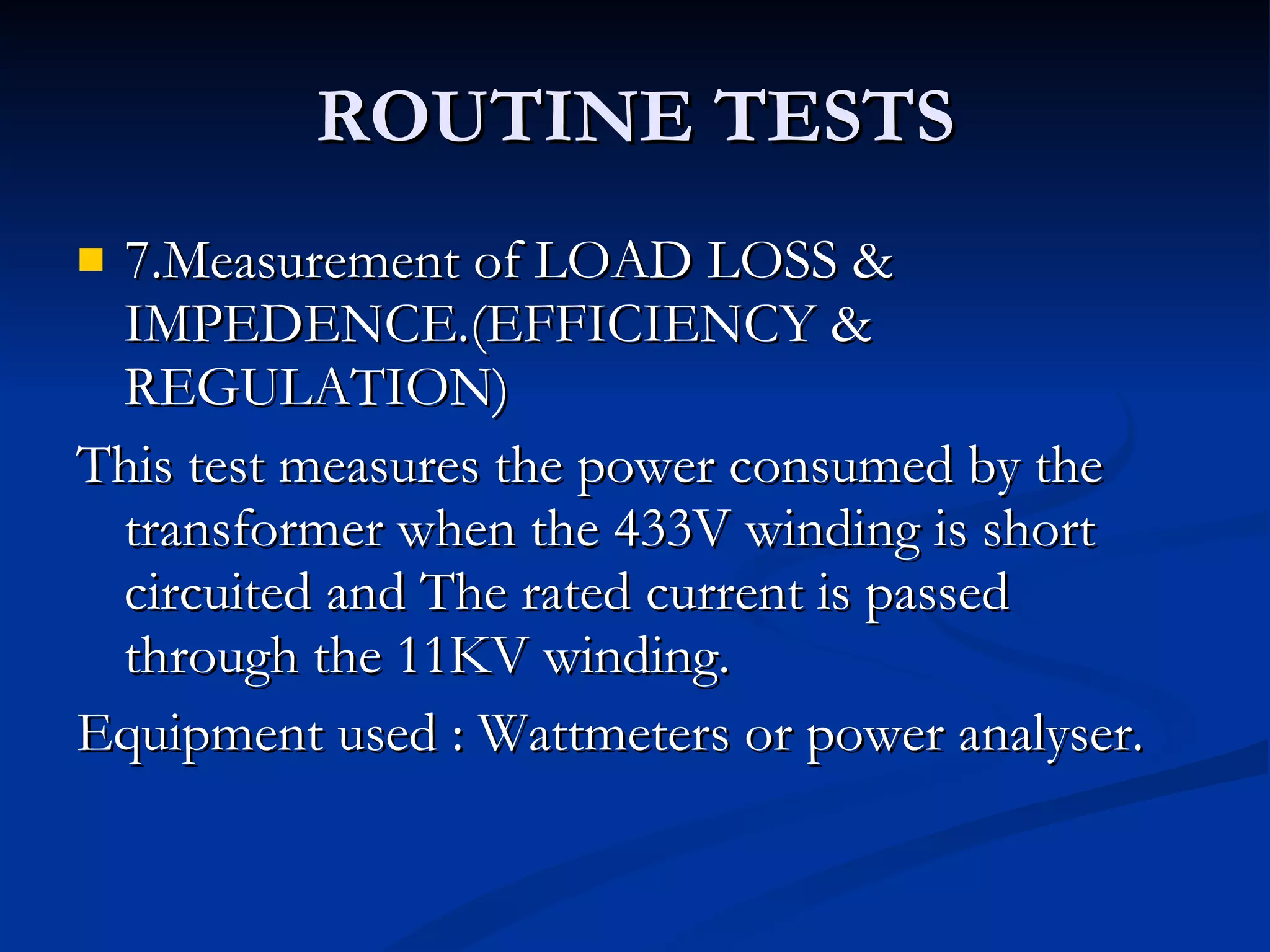 ROUTINE TESTS 7.Measurement of LOAD LOSS & IMPEDENCE.(EFFICIENCY & REGULATION) This test measures the power consumed by the transformer when the 433V winding is short circuited and The rated current is passed through the 11KV winding. Equipment used : Wattmeters or power analyser. 
