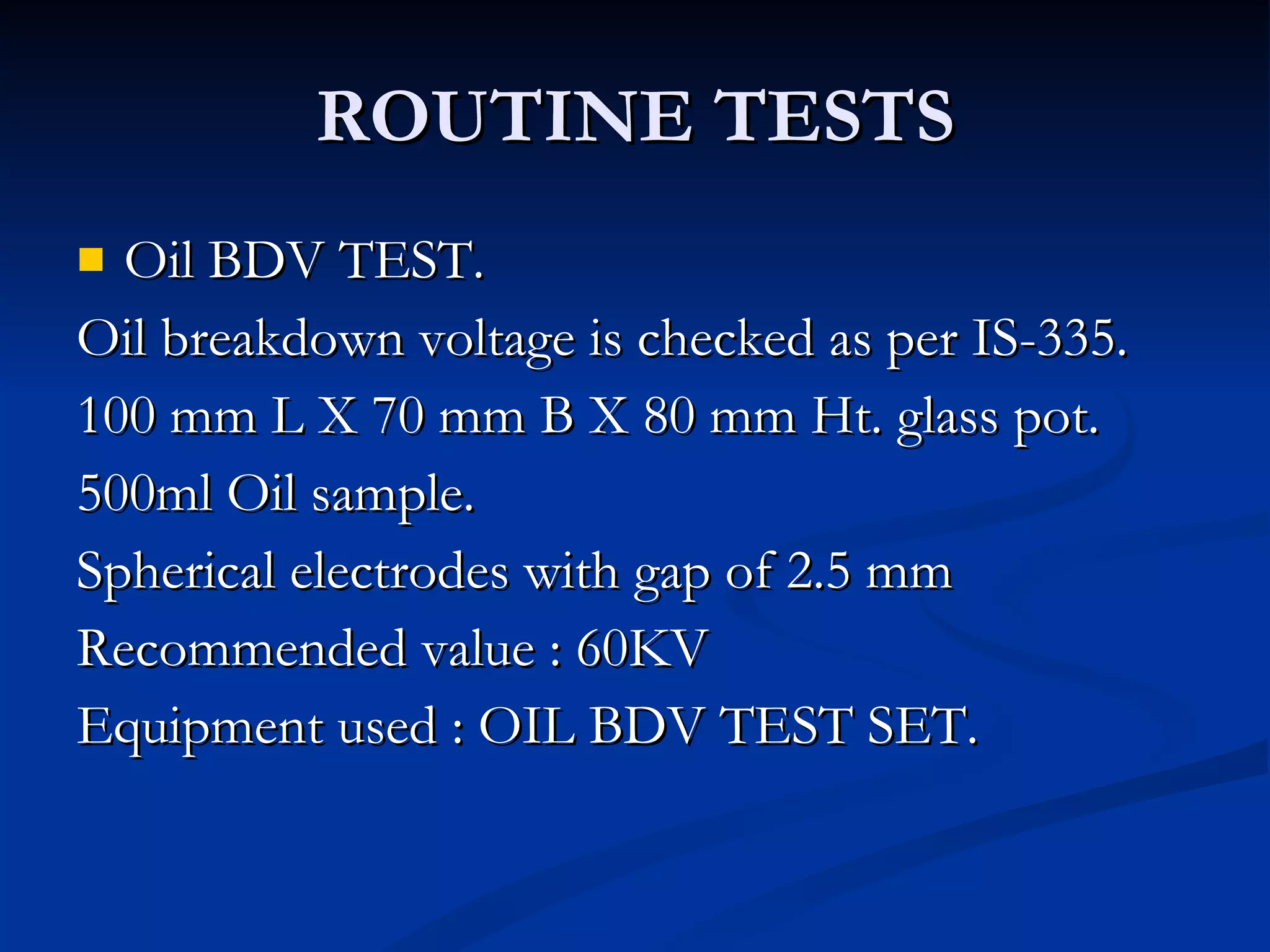 ROUTINE TESTS Oil BDV TEST. Oil breakdown voltage is checked as per IS-335. 100 mm L X 70 mm B X 80 mm Ht. glass pot. 500ml Oil sample. Spherical electrodes with gap of 2.5 mm Recommended value : 60KV  Equipment used : OIL BDV TEST SET. 