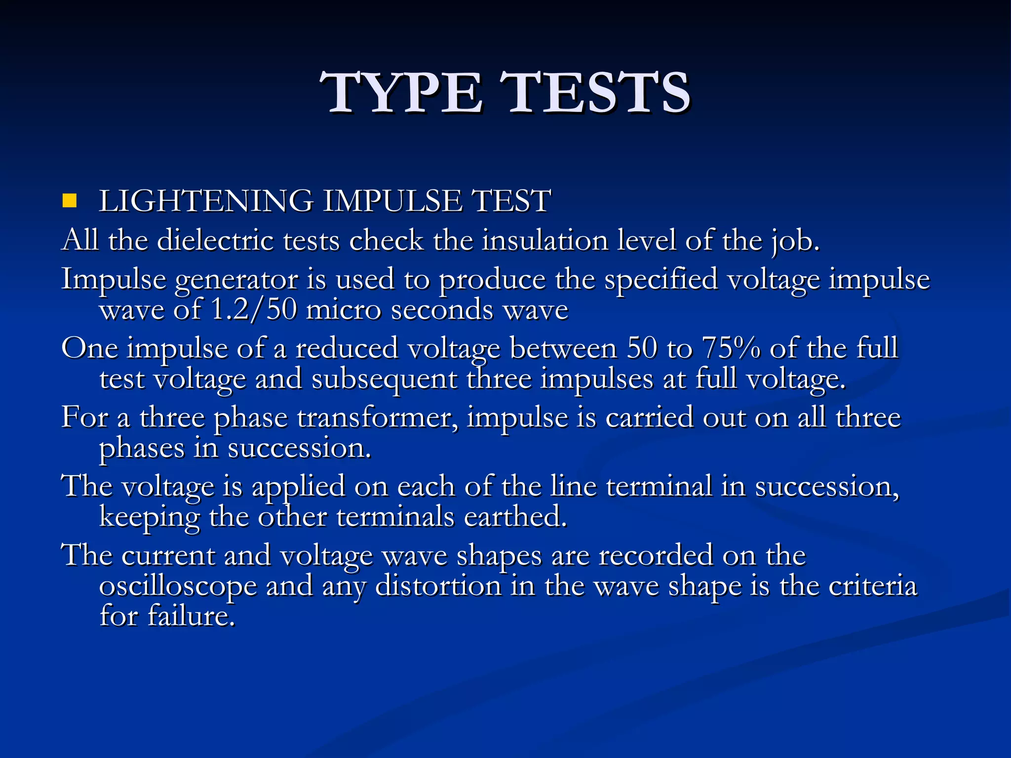 TYPE TESTS LIGHTENING IMPULSE TEST All the dielectric tests check the insulation level of the job. Impulse generator is used to produce the specified voltage impulse wave of 1.2/50 micro seconds wave One impulse of a reduced voltage between 50 to 75% of the full test voltage and subsequent three impulses at full voltage. For a three phase transformer, impulse is carried out on all three phases in succession. The voltage is applied on each of the line terminal in succession, keeping the other terminals earthed. The current and voltage wave shapes are recorded on the oscilloscope and any distortion in the wave shape is the criteria for failure. 