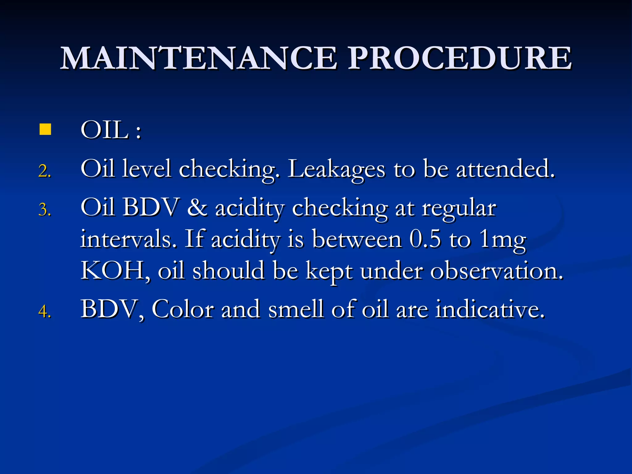 MAINTENANCE PROCEDURE OIL :  Oil level checking. Leakages to be attended. Oil BDV & acidity checking at regular intervals. If acidity is between 0.5 to 1mg KOH, oil should be kept under observation. BDV, Color and smell of oil are indicative. 