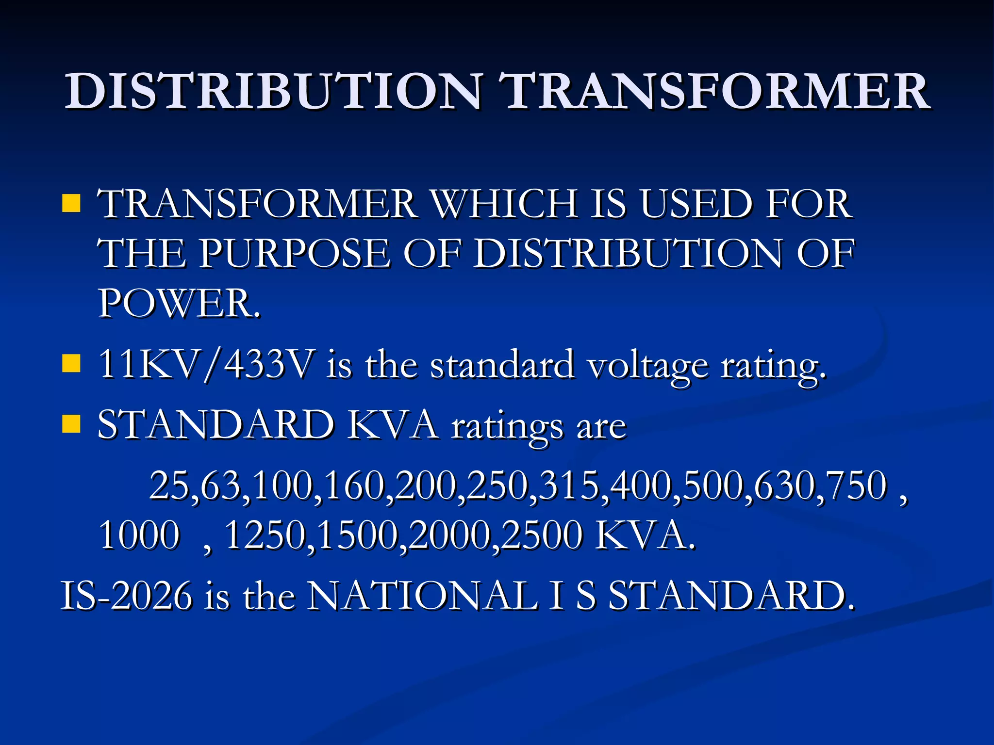 DISTRIBUTION TRANSFORMER TRANSFORMER WHICH IS USED FOR THE PURPOSE OF DISTRIBUTION OF POWER. 11KV/433V is the standard voltage rating. STANDARD KVA ratings are 25,63,100,160,200,250,315,400,500,630,750 , 1000  , 1250,1500,2000,2500 KVA. IS-2026 is the NATIONAL I S STANDARD. 