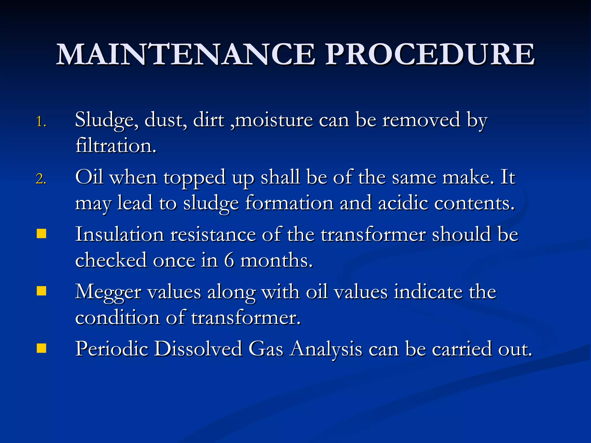 MAINTENANCE PROCEDURE Sludge, dust, dirt ,moisture can be removed by filtration. Oil when topped up shall be of the same make. It may lead to sludge formation and acidic contents.  Insulation resistance of the transformer should be checked once in 6 months. Megger values along with oil values indicate the condition of transformer. Periodic Dissolved Gas Analysis can be carried out. 