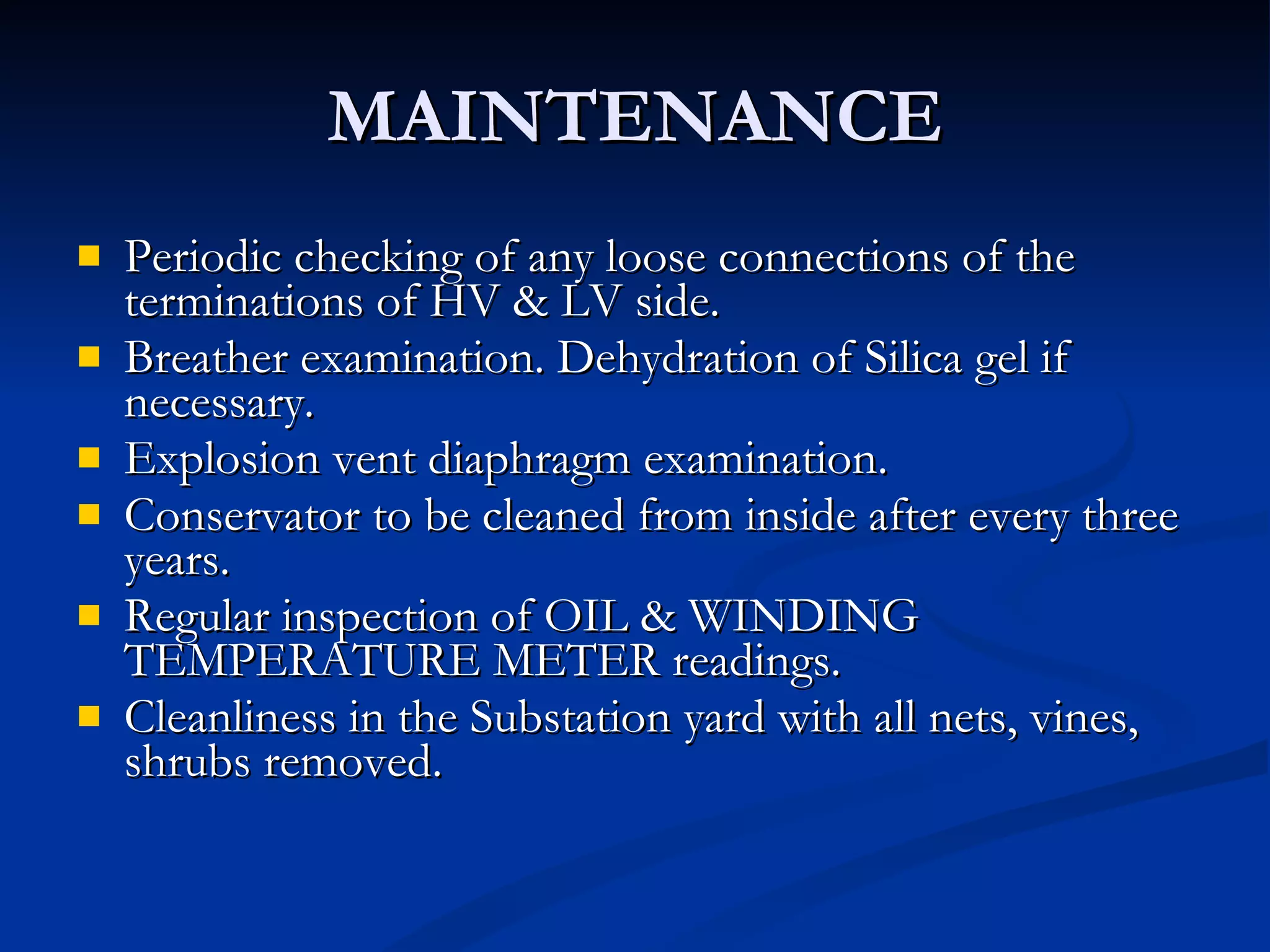 MAINTENANCE Periodic checking of any loose connections of the terminations of HV & LV side. Breather examination. Dehydration of Silica gel if necessary. Explosion vent diaphragm examination.  Conservator to be cleaned from inside after every three years. Regular inspection of OIL & WINDING TEMPERATURE METER readings. Cleanliness in the Substation yard with all nets, vines,  shrubs removed. 
