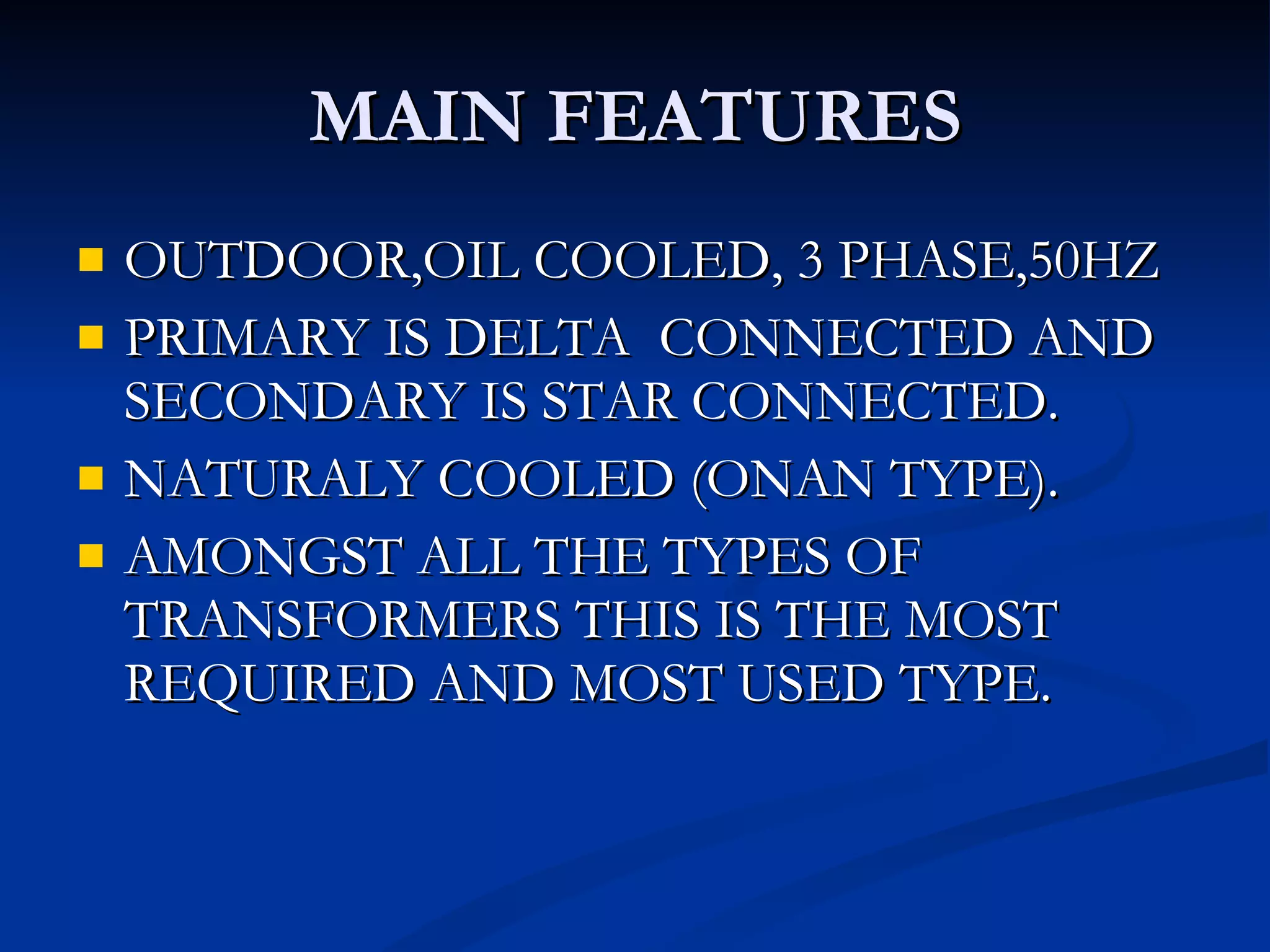 MAIN FEATURES OUTDOOR,OIL COOLED, 3 PHASE,50HZ PRIMARY IS DELTA  CONNECTED AND SECONDARY IS STAR CONNECTED. NATURALY COOLED (ONAN TYPE). AMONGST ALL THE TYPES OF TRANSFORMERS THIS IS THE MOST REQUIRED AND MOST USED TYPE. 