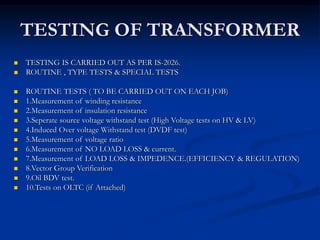 TESTING OF TRANSFORMER
 TESTING IS CARRIED OUT AS PER IS-2026.
 ROUTINE , TYPE TESTS & SPECIAL TESTS
 ROUTINE TESTS ( TO BE CARRIED OUT ON EACH JOB)
 1.Measurement of winding resistance
 2.Measurement of insulation resistance
 3.Seperate source voltage withstand test (High Voltage tests on HV & LV)
 4.Induced Over voltage Withstand test (DVDF test)
 5.Measurement of voltage ratio
 6.Measurement of NO LOAD LOSS & current.
 7.Measurement of LOAD LOSS & IMPEDENCE.(EFFICIENCY & REGULATION)
 8.Vector Group Verification
 9.Oil BDV test.
 10.Tests on OLTC (if Attached)
 