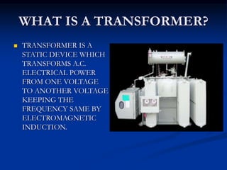 WHAT IS A TRANSFORMER?
 TRANSFORMER IS A
STATIC DEVICE WHICH
TRANSFORMS A.C.
ELECTRICAL POWER
FROM ONE VOLTAGE
TO ANOTHER VOLTAGE
KEEPING THE
FREQUENCY SAME BY
ELECTROMAGNETIC
INDUCTION.
 