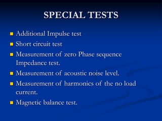 SPECIAL TESTS
 Additional Impulse test
 Short circuit test
 Measurement of zero Phase sequence
Impedance test.
 Measurement of acoustic noise level.
 Measurement of harmonics of the no load
current.
 Magnetic balance test.
 