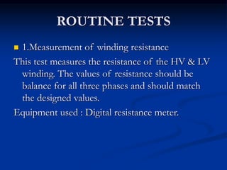ROUTINE TESTS
 1.Measurement of winding resistance
This test measures the resistance of the HV & LV
winding. The values of resistance should be
balance for all three phases and should match
the designed values.
Equipment used : Digital resistance meter.
 