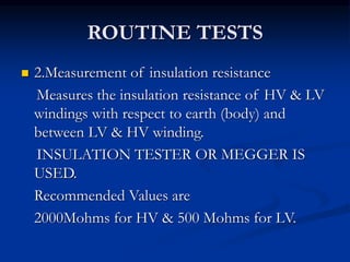 ROUTINE TESTS
 2.Measurement of insulation resistance
Measures the insulation resistance of HV & LV
windings with respect to earth (body) and
between LV & HV winding.
INSULATION TESTER OR MEGGER IS
USED.
Recommended Values are
2000Mohms for HV & 500 Mohms for LV.
 