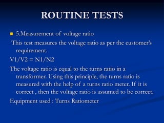 ROUTINE TESTS
 5.Measurement of voltage ratio
This test measures the voltage ratio as per the customer’s
requirement.
V1/V2 = N1/N2
The voltage ratio is equal to the turns ratio in a
transformer. Using this principle, the turns ratio is
measured with the help of a turns ratio meter. If it is
correct , then the voltage ratio is assumed to be correct.
Equipment used : Turns Ratiometer
 