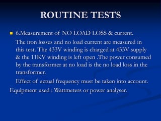 ROUTINE TESTS
 6.Measurement of NO LOAD LOSS & current.
The iron losses and no load current are measured in
this test. The 433V winding is charged at 433V supply
& the 11KV winding is left open .The power consumed
by the transformer at no load is the no load loss in the
transformer.
Effect of actual frequency must be taken into account.
Equipment used : Wattmeters or power analyser.
 