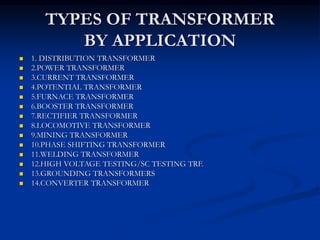 TYPES OF TRANSFORMER
BY APPLICATION
 1. DISTRIBUTION TRANSFORMER
 2.POWER TRANSFORMER
 3.CURRENT TRANSFORMER
 4.POTENTIAL TRANSFORMER
 5.FURNACE TRANSFORMER
 6.BOOSTER TRANSFORMER
 7.RECTIFIER TRANSFORMER
 8.LOCOMOTIVE TRANSFORMER
 9.MINING TRANSFORMER
 10.PHASE SHIFTING TRANSFORMER
 11.WELDING TRANSFORMER
 12.HIGH VOLTAGE TESTING/SC TESTING TRF.
 13.GROUNDING TRANSFORMERS
 14.CONVERTER TRANSFORMER
 