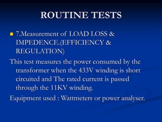 ROUTINE TESTS
 7.Measurement of LOAD LOSS &
IMPEDENCE.(EFFICIENCY &
REGULATION)
This test measures the power consumed by the
transformer when the 433V winding is short
circuited and The rated current is passed
through the 11KV winding.
Equipment used : Wattmeters or power analyser.
 