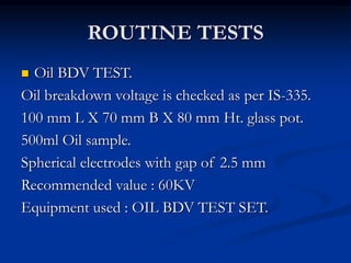 ROUTINE TESTS
 Oil BDV TEST.
Oil breakdown voltage is checked as per IS-335.
100 mm L X 70 mm B X 80 mm Ht. glass pot.
500ml Oil sample.
Spherical electrodes with gap of 2.5 mm
Recommended value : 60KV
Equipment used : OIL BDV TEST SET.
 