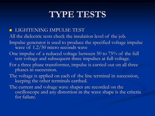 TYPE TESTS
 LIGHTENING IMPULSE TEST
All the dielectric tests check the insulation level of the job.
Impulse generator is used to produce the specified voltage impulse
wave of 1.2/50 micro seconds wave
One impulse of a reduced voltage between 50 to 75% of the full
test voltage and subsequent three impulses at full voltage.
For a three phase transformer, impulse is carried out on all three
phases in succession.
The voltage is applied on each of the line terminal in succession,
keeping the other terminals earthed.
The current and voltage wave shapes are recorded on the
oscilloscope and any distortion in the wave shape is the criteria
for failure.
 